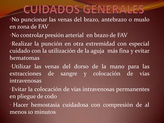 •No puncionar las venas del brazo, antebrazo o muslo
en zona de FAV
•No controlar presión arterial en brazo de FAV
•Realizar la punción en otra extremidad con especial
cuidado con la utilización de la aguja más fina y evitar
hematomas
•Utilizar las venas del dorso de la mano para las
extracciones de sangre y colocación de vías
intravenosas
•Evitar la colocación de vías intravenosas permanentes
en pliegue de codo
• Hacer hemostasia cuidadosa con compresión de al
menos 10 minutos
 