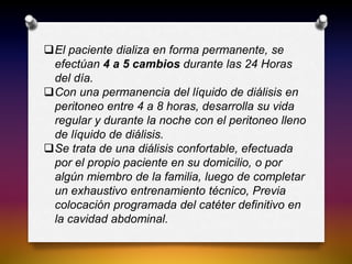 El paciente dializa en forma permanente, se
efectúan 4 a 5 cambios durante las 24 Horas
del día.
Con una permanencia del líquido de diálisis en
peritoneo entre 4 a 8 horas, desarrolla su vida
regular y durante la noche con el peritoneo lleno
de líquido de diálisis.
Se trata de una diálisis confortable, efectuada
por el propio paciente en su domicilio, o por
algún miembro de la familia, luego de completar
un exhaustivo entrenamiento técnico, Previa
colocación programada del catéter definitivo en
la cavidad abdominal.
 