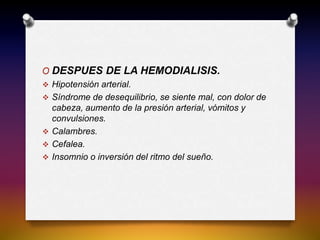 O DESPUES DE LA HEMODIALISIS.
 Hipotensión arterial.
 Síndrome de desequilibrio, se siente mal, con dolor de
cabeza, aumento de la presión arterial, vómitos y
convulsiones.
 Calambres.
 Cefalea.
 Insomnio o inversión del ritmo del sueño.
 