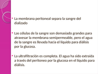  La membrana peritoneal separa la sangre del
dializado
 Las células de la sangre son demasiado grandes para
atravesar la membrana semipermeable, pero el agua
de la sangre es llevada hacia el líquido para diálisis
por la glucosa.
 La ultrafiltración es completa. El agua ha sido extraída
a través del peritoneo por la glucosa en el líquido para
diálisis.
 