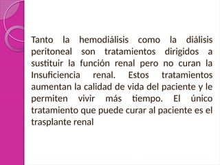 Tanto la hemodiálisis como la diálisis
peritoneal son tratamientos dirigidos a
sustituir la función renal pero no curan la
Insuficiencia renal. Estos tratamientos
aumentan la calidad de vida del paciente y le
permiten vivir más tiempo. El único
tratamiento que puede curar al paciente es el
trasplante renal
 
