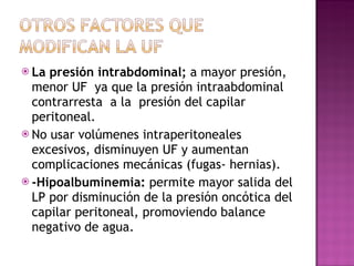 La presión intrabdominal;  a mayor presión, menor UF  ya que la presión intraabdominal contrarresta  a la  presión del capilar peritoneal. No usar volúmenes intraperitoneales excesivos, disminuyen UF y aumentan complicaciones mecánicas (fugas- hernias). -Hipoalbuminemia:  permite mayor salida del LP por disminución de la presión oncótica del capilar peritoneal, promoviendo balance negativo de agua. 