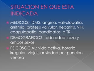  MEDICOS: DM2, angina, valvulopatía,
  arritmia, protesis valvular, hepatitis, VIH,
  coagulopatía, candidatos a TR.
 DEMOGRAFICOS: toda edad, raza y
  ambos sexos
 PSICOSOCIAL: vida activa, horario
  irregular, viajes, ansiedad por punción
  venosa
 