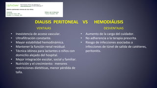 DIALISIS PERITONEAL VS HEMODIÁLISIS
VENTAJAS DESVENTAJAS
• Inexistencia de acceso vascular.
• Ultrafiltración constante.
• Mayor estabilidad hemodinámica.
• Mantener la función renal residual.
• Técnica idónea para lactantes o niños con
domicilio alejado del hospital.
• Mejor integración escolar, social y familiar.
• Nutrición y el crecimiento: menores
restricciones dietéticas, menor pérdida de
talla.
• Aumento de la carga del cuidador.
• No adherencia a la terapia prescrita.
• Riesgo de infecciones asociadas a
infecciones de túnel de salida de catéteres,
peritonitis.
 