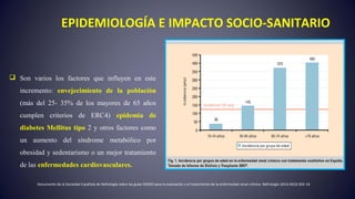 EPIDEMIOLOGÍA E IMPACTO SOCIO-SANITARIO
 Son varios los factores que influyen en este
incremento: envejecimiento de la población
(más del 25- 35% de los mayores de 65 años
cumplen criterios de ERC4) epidemia de
diabetes Mellitus tipo 2 y otros factores como
un aumento del síndrome metabólico por
obesidad y sedentarismo o un mejor tratamiento
de las enfermedades cardiovasculares.
Documento de la Sociedad Española de Nefrología sobre las guías KDIGO para la evaluación y el tratamiento de la enfermedad renal crónica. Nefrología 2014;34(3):302-16
 
