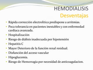 HEMODIALISIS
Desventajas
 Rápida corrección electrolítica predispone a arritmias.
 Poca tolerancia en pacientes inestables y con enfermedad
cardiaca avanzada.
 Hospitalización
 Riesgo de diálisis inadecuada por hipotensión
 Hepatitis C
 Mayor Deterioro de la función renal residual.
 Disfunción del acceso vascular
 Hipoglucemia.
 Riesgo de Hemorragia por necesidad de anticoagulacion.
 