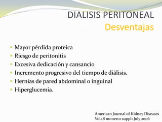 DIALISIS PERITONEAL
Desventajas
 Mayor pérdida proteica
 Riesgo de peritonitis
 Excesiva dedicación y cansancio
 Incremento progresivo del tiempo de diálisis.
 Hernias de pared abdominal o inguinal
 Hiperglucemia.
American Journal of Kidney Diseases
Vol48 numero1 suppl1 July 2006
 
