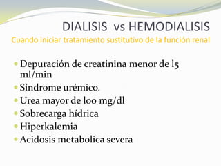 DIALISIS vs HEMODIALISIS
Cuando iniciar tratamiento sustitutivo de la función renal
 Depuración de creatinina menor de l5
ml/min
 Síndrome urémico.
 Urea mayor de l00 mg/dl
 Sobrecarga hídrica
 Hiperkalemia
 Acidosis metabolica severa
 