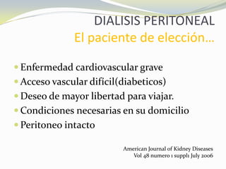 DIALISIS PERITONEAL
El paciente de elección…
 Enfermedad cardiovascular grave
 Acceso vascular difícil(diabeticos)
 Deseo de mayor libertad para viajar.
 Condiciones necesarias en su domicilio
 Peritoneo intacto
American Journal of Kidney Diseases
Vol 48 numero 1 suppl1 July 2006
 
