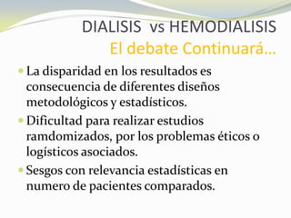 DIALISIS vs HEMODIALISIS
El debate Continuará…
 La disparidad en los resultados es
consecuencia de diferentes diseños
metodológicos y estadísticos.
 Dificultad para realizar estudios
ramdomizados, por los problemas éticos o
logísticos asociados.
 Sesgos con relevancia estadísticas en
numero de pacientes comparados.
 
