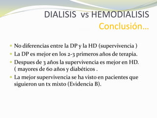 DIALISIS vs HEMODIALISIS
Conclusión…
 No diferencias entre la DP y la HD (supervivencia )
 La DP es mejor en los 2-3 primeros años de terapia.
 Despues de 3 años la supervivencia es mejor en HD.
( mayores de 60 años y diabéticos .
 La mejor supervivencia se ha visto en pacientes que
siguieron un tx mixto (Evidencia B).
 