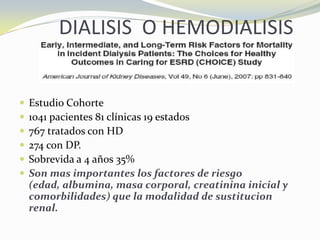 DIALISIS O HEMODIALISIS
 Estudio Cohorte
 1041 pacientes 81 clínicas 19 estados
 767 tratados con HD
 274 con DP.
 Sobrevida a 4 años 35%
 Son mas importantes los factores de riesgo
(edad, albumina, masa corporal, creatinina inicial y
comorbilidades) que la modalidad de sustitucion
renal.
 
