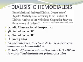 DIALISIS O HEMODIALISIS
 Estudio Observacional Prospectivo
 480 tratados con DP
 742 Tratados con HD
 Durante 3 años
 En pacientes seniles el uso de DP se asocia con
aumento en la mortalidad.
 No hubo diferencia estadística entre HD y DP en
la mortalidad durante los primeros 2 años
 