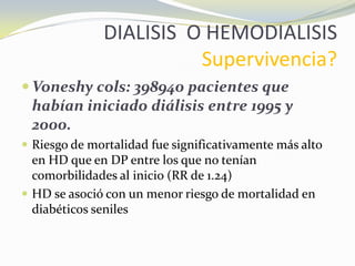DIALISIS O HEMODIALISIS
Supervivencia?
 Voneshy cols: 398940 pacientes que
habían iniciado diálisis entre 1995 y
2000.
 Riesgo de mortalidad fue significativamente más alto
en HD que en DP entre los que no tenían
comorbilidades al inicio (RR de 1.24)
 HD se asoció con un menor riesgo de mortalidad en
diabéticos seniles
 