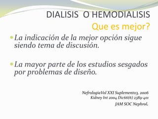 DIALISIS O HEMODIALISIS
Que es mejor?
La indicación de la mejor opción sigue
siendo tema de discusión.
La mayor parte de los estudios sesgados
por problemas de diseño.
NefrologiaVol XXI Suplemento3, 2006
Kidney Int 2004 Dic66(6) 2389-401
JAM SOC Nephrol.
 