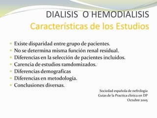 DIALISIS O HEMODIALISIS
Características de los Estudios
 Existe disparidad entre grupo de pacientes.
 No se determina misma función renal residual.
 Diferencias en la selección de pacientes incluidos.
 Carencia de estudios ramdomizados.
 Diferencias demografícas
 Diferencias en metodología.
 Conclusiones diversas.
Sociedad española de nefrología
Guías de la Practica clinica en DP
Octubre 2005
 