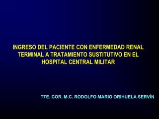 INGRESO DEL PACIENTE CON ENFERMEDAD RENAL
TERMINAL A TRATAMIENTO SUSTITUTIVO EN EL
HOSPITAL CENTRAL MILITAR
TTE. COR. M.C. RODOLFO MARIO ORIHUELA SERVÍN
 