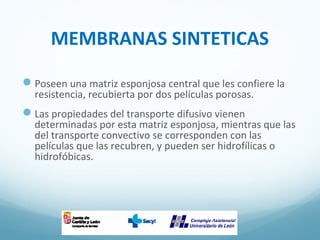 MEMBRANAS SINTETICAS
Poseen una matriz esponjosa central que les confiere la
resistencia, recubierta por dos películas porosas.
Las propiedades del transporte difusivo vienen
determinadas por esta matriz esponjosa, mientras que las
del transporte convectivo se corresponden con las
películas que las recubren, y pueden ser hidrofílicas o
hidrofóbicas.
 