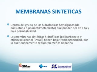 MEMBRANAS SINTETICAS
Dentro del grupo de las hidrofóbicas hay algunas (de
polisulfona o polimetilmetacrilato) que pueden ser de alta y
baja permeabilidad.
Las membranas sintéticas hidrofílicas (policarbonato y
etilenvinilalcohol [EVAL]) tienen baja trombogenicidad, por
lo que teóricamente requieren menos heparina
 