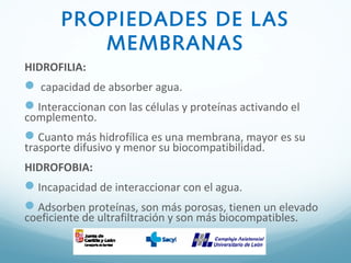 PROPIEDADES DE LAS
MEMBRANAS
HIDROFILIA:
 capacidad de absorber agua.
Interaccionan con las células y proteínas activando el
complemento.
Cuanto más hidrofílica es una membrana, mayor es su
trasporte difusivo y menor su biocompatibilidad.
HIDROFOBIA:
Incapacidad de interaccionar con el agua.
Adsorben proteínas, son más porosas, tienen un elevado
coeficiente de ultrafiltración y son más biocompatibles.
 