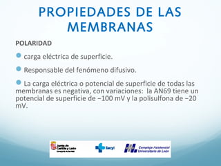 PROPIEDADES DE LAS
MEMBRANAS
POLARIDAD
carga eléctrica de superficie.
Responsable del fenómeno difusivo.
La carga eléctrica o potencial de superficie de todas las
membranas es negativa, con variaciones: la AN69 tiene un
potencial de superficie de −100 mV y la polisulfona de −20
mV.
 