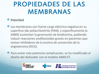 PROPIEDADES DE LAS
MEMBRANAS
Polaridad
Las membranas con fuerte carga eléctrica negativa en su
superficie (de poliacrilonitrilo [PAN], y específicamente la
AN69) aumentan la generación de bradicinina, pudiendo
inducir reacciones anafilactoides graves en pacientes que
toman inhibidores de la enzima de conversión de la
angiotensina (IECA).
Para evitar esta potencial complicación, se ha modificado el
diseño del dializador con el modelo AN69 ST.
 