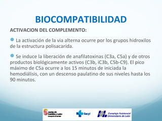 BIOCOMPATIBILIDAD
ACTIVACION DEL COMPLEMENTO:
La activación de la via alterna ocurre por los grupos hidroxilos
de la estructura polisacarida.
Se induce la liberación de anafilatoxinas (C3a, C5a) y de otros
productos biológicamente activos (C3b, iC3b, C5b-C9). El pico
máximo de C5a ocurre a los 15 minutos de iniciada la
hemodiálisis, con un descenso paulatino de sus niveles hasta los
90 minutos.
 