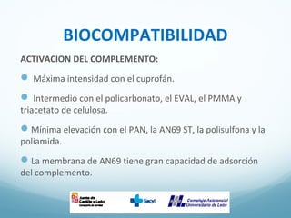 BIOCOMPATIBILIDAD
ACTIVACION DEL COMPLEMENTO:
 Máxima intensidad con el cuprofán.
 Intermedio con el policarbonato, el EVAL, el PMMA y
triacetato de celulosa.
Mínima elevación con el PAN, la AN69 ST, la polisulfona y la
poliamida.
La membrana de AN69 tiene gran capacidad de adsorción
del complemento.
 