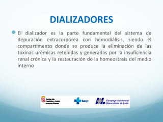 DIALIZADORES
El dializador es la parte fundamental del sistema de
depuración extracorpórea con hemodiálisis, siendo el
compartimento donde se produce la eliminación de las
toxinas urémicas retenidas y generadas por la insuficiencia
renal crónica y la restauración de la homeostasis del medio
interno
 