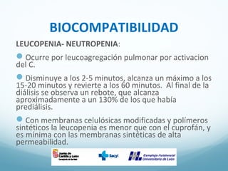 BIOCOMPATIBILIDAD
LEUCOPENIA- NEUTROPENIA:
Ocurre por leucoagregación pulmonar por activacion
del C.
Disminuye a los 2-5 minutos, alcanza un máximo a los
15-20 minutos y revierte a los 60 minutos. Al final de la
diálisis se observa un rebote, que alcanza
aproximadamente a un 130% de los que había
prediálisis.
Con membranas celulósicas modificadas y polímeros
sintéticos la leucopenia es menor que con el cuprofán, y
es mínima con las membranas sintéticas de alta
permeabilidad.
 