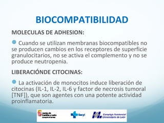 BIOCOMPATIBILIDAD
MOLECULAS DE ADHESION:
Cuando se utilizan membranas biocompatibles no
se producen cambios en los receptores de superficie
granulocitarios, no se activa el complemento y no se
produce neutropenia.
LIBERACIÓNDE CITOCINAS:
La activación de monocitos induce liberación de
citocinas (IL-1, IL-2, IL-6 y factor de necrosis tumoral
[TNF]), que son agentes con una potente actividad
proinflamatoria.
 