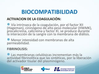 BIOCOMPATIBILIDAD
ACTIVACION DE LA COAGULACIÓN:
Vía intrínseca de la coagulación, por el factor XII
(Hageman), cininógeno de alto peso molecular (HWMK),
precalicreína, calicreína y factor XI, se produce durante
la interacción de la sangre con la membrana de diálisis.
Menor intensidad con membranas de alta
permeabilidad.
FIBRINOLISIS:
Las membranas celulósicas incrementan más la
actividad fibrinolítica que las sintéticas, por la liberación
del activador tisular del plasminógeno.
 