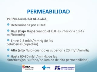 PERMEABILIDAD
PERMEABILIDAD AL AGUA:
Determinada por el Kuf:
Baja (bajo flujo) cuando el KUF es inferior a 10-12
ml/h/mmHg
Entre 2-8 ml/h/mmHg de las
celulósicas(cuprofán).
Alta (alto flujo) cuando es superior a 20 ml/h/mmHg.
Hasta 60-80 ml/h/mmHg de las
sintéticas(polisulfona/poliamida de alta permeabilidad).
 