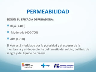 PERMEABILIDAD
SEGÚN SU EFICACIA DEPURADORA:
Baja (<400) 
 Moderada (400-700)
Alta (>700) 
El KoA está modulado por la porosidad y el espesor de la
membrana y es dependiente del tamaño del soluto, del flujo de
sangre y del líquido de diálisis.
 