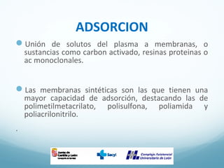 ADSORCION
Unión de solutos del plasma a membranas, o
sustancias como carbon activado, resinas proteinas o
ac monoclonales.
Las membranas sintéticas son las que tienen una
mayor capacidad de adsorción, destacando las de
polimetilmetacrilato, polisulfona, poliamida y
poliacrilonitrilo.
.
 