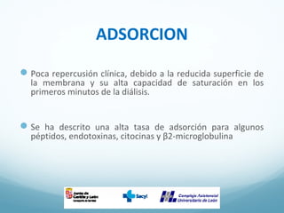 ADSORCION
Poca repercusión clínica, debido a la reducida superficie de
la membrana y su alta capacidad de saturación en los
primeros minutos de la diálisis.
Se ha descrito una alta tasa de adsorción para algunos
péptidos, endotoxinas, citocinas y β2-microglobulina
 