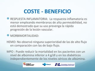 COSTE - BENEFICIO
RESPUESTA INFLAMATORIA: La respuesta inflamatoria es
menor empleando membranas de alta permeabilidad, no
está demostrado que su uso prevenga la rápida
progresión de la lesión vascular.
MORBIMORTALIDAD:
HEMO: No observó ninguna superioridad de las de alto flujo
en comparación con las de bajo flujo.
MPO : Puede reducir la mortalidad en los pacientes con un
nivel de albúmina inferior a 4 g/dl y en los diabéticos
independientemente de los niveles séricos de albúmina.
 