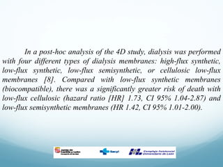 In a post-hoc analysis of the 4D study, dialysis was performed
with four different types of dialysis membranes: high-flux synthetic,
low-flux synthetic, low-flux semisynthetic, or cellulosic low-flux
membranes [8]. Compared with low-flux synthetic membranes
(biocompatible), there was a significantly greater risk of death with
low-flux cellulosic (hazard ratio [HR] 1.73, CI 95% 1.04-2.87) and
low-flux semisynthetic membranes (HR 1.42, CI 95% 1.01-2.00).
 