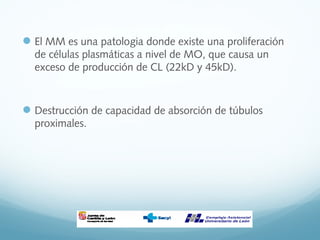 El MM es una patologia donde existe una proliferación
de células plasmáticas a nivel de MO, que causa un
exceso de producción de CL (22kD y 45kD).
Destrucción de capacidad de absorción de túbulos
proximales.
 