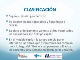 CLASIFICACIÓN
Según su diseño geométrico :
Se dividen en dos tipos: placa y fibra hueca o
capilar.
La placa prácticamente ya no se utiliza y casi todos
los dializadores son del tipo capilar.
En el modelo capilar, la sangre circula por el
interior de las fibras, que están colocadas como un
haz a lo largo del filtro, el cual permanece fijado a
los extremos de la carcasa mediante unos anclajes.
 