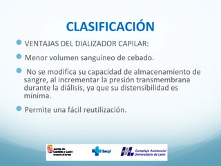 CLASIFICACIÓN
VENTAJAS DEL DIALIZADOR CAPILAR:
Menor volumen sanguíneo de cebado.
 No se modifica su capacidad de almacenamiento de
sangre, al incrementar la presión transmembrana
durante la diálisis, ya que su distensibilidad es
mínima.
Permite una fácil reutilización.
 