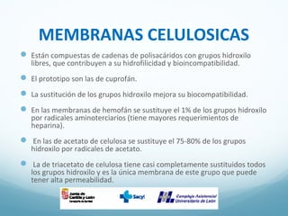 MEMBRANAS CELULOSICAS
 Están compuestas de cadenas de polisacáridos con grupos hidroxilo
libres, que contribuyen a su hidrofilicidad y bioincompatibilidad.
 El prototipo son las de cuprofán.
 La sustitución de los grupos hidroxilo mejora su biocompatibilidad.
 En las membranas de hemofán se sustituye el 1% de los grupos hidroxilo
por radicales aminoterciarios (tiene mayores requerimientos de
heparina).
 En las de acetato de celulosa se sustituye el 75-80% de los grupos
hidroxilo por radicales de acetato.
 La de triacetato de celulosa tiene casi completamente sustituidos todos
los grupos hidroxilo y es la única membrana de este grupo que puede
tener alta permeabilidad.
 