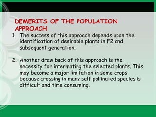 DEMERITS OF THE POPULATION
APPROACH
1. The success of this approach depends upon the
identification of desirable plants in F2 and
subsequent generation.
2. Another draw back of this approach is the
necessity for intermating the selected plants. This
may become a major limitation in some crops
because crossing in many self pollinated species is
difficult and time consuming.
 