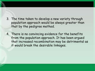 3. The time taken to develop a new variety through
population approach would be always greater than
that by the pedigree method.
4. There is no convincing evidence for the benefits
from the population approach. It has been argued
that increased recombination may be detrimental as
it would break the desirable linkages.
 
