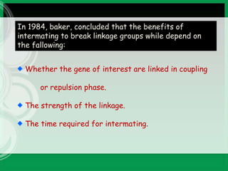 In 1984, baker, concluded that the benefits of
intermating to break linkage groups while depend on
the fallowing:
Whether the gene of interest are linked in coupling
or repulsion phase.
The strength of the linkage.
The time required for intermating.
 