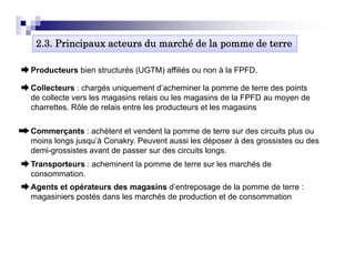 2.3. Principaux acteurs du marché de la pomme de terre

Producteurs bien structurés (UGTM) affiliés ou non à la FPFD.

Collecteurs : chargés uniquement d’ h i
C ll t          h é       i         t d’acheminer l pomme d t
                                                  la        de terre d points
                                                                     des i t
de collecte vers les magasins relais ou les magasins de la FPFD au moyen de
charrettes. Rôle de relais entre les producteurs et les magasins

Commerçants : achètent et vendent la pomme de terre sur des circuits plus ou
moins longs jusqu’à Conakry. Peuvent aussi les déposer à des grossistes ou des
demi-grossistes avant de p
     g                   passer sur des circuits longs.
                                                    g
Transporteurs : acheminent la pomme de terre sur les marchés de
consommation.
Agents et opérateurs des magasins d’entreposage de la pomme de terre :
                                    d entreposage
magasiniers postés dans les marchés de production et de consommation
 