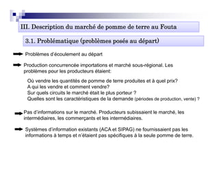 III. Description du marché de pomme de terre au Fouta

 3.1. Problématique (problèmes posés au départ)

 Problèmes d’é
 P blè     d’écoulement au dé t
                 l    t    départ

 Production concurrencée importations et marché sous-régional. Les
 problèmes pour les producteurs étaient:
  Où vendre les quantités de pomme de terre produites et à quel prix?
  A qui les vendre et comment vendre?
  Sur quels circuits le marché était le p
      q                                 plus p
                                             porteur ?
  Quelles sont les caractéristiques de la demande (périodes de production, vente) ?

 Pas d’informations sur le marché. Producteurs subissaient le marché, les
 intermédiaires, l commerçants et l i t
 i t   édi i     les           t t les intermédiaires.
                                             édi i

 Systèmes d’information existants (ACA et SIPAG) ne fournissaient pas les
 informations à temps et n’étaient p spécifiques à la seule p
                   p               pas p    q               pomme de terre.
 