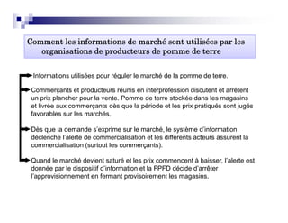 Comment les informations de marché sont utilisées par les
   organisations de producteurs de pomme de terre

 Informations utilisées pour réguler le marché de la pomme de terre.

 Commerçants et producteurs réunis en interprofession discutent et arrêtent
 un prix plancher pour la vente Pomme de terre stockée dans les magasins
                          vente.
 et livrée aux commerçants dès que la période et les prix pratiqués sont jugés
 favorables sur les marchés.

 Dès que la demande s’exprime sur le marché, le système d’information
 déclenche l’alerte de commercialisation et les différents acteurs assurent la
 commercialisation (surtout les commerçants).

 Quand le marché devient saturé et les prix commencent à baisser, l’alerte est
 donnée par le dispositif d’information et la FPFD décide d’arrêter
 l’approvisionnement en fermant provisoirement les magasins.
 