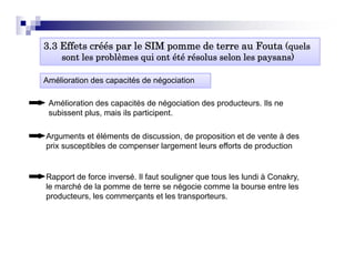 3.3 Effets créés par le SIM p
                 p          pomme de terre au Fouta (quels
                                                     q
    sont les problèmes qui ont été résolus selon les paysans)

Amélioration des capacités de négociation

 Amélioration des capacités de négociation des producteurs. Ils ne
 subissent plus, mais ils participent.

Arguments et éléments de discussion, de proposition et de vente à des
prix susceptibles de compenser largement leurs efforts de production


Rapport de force inversé. Il faut souligner que tous les lundi à Conakry,
le marché de la pomme de terre se négocie comme la bourse entre les
producteurs, les commerçants et les transporteurs.
 
