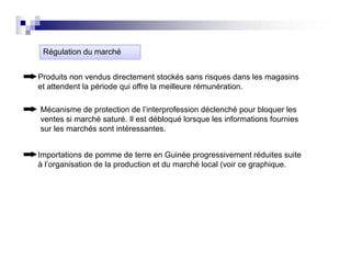 Régulation du
 Ré l ti d marché
               hé


Produits non vendus directement stockés sans risques dans les magasins
et attendent la période qui offre l meilleure rémunération.
 t tt d t l é i d         i ff la     ill      é   é ti

Mécanisme de protection de l’interprofession déclenché pour bloquer les
ventes si marché saturé. Il est débloqué lorsque les informations fournies
                 saturé
sur les marchés sont intéressantes.


Importations de pomme de terre en Guinée progressivement réduites suite
I      t ti   d           d t         G i é           i       t éd it    it
à l’organisation de la production et du marché local (voir ce graphique.
 